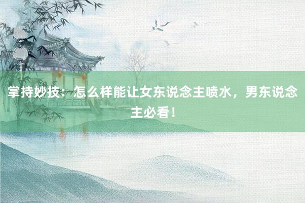 掌持妙技：怎么样能让女东说念主喷水，男东说念主必看！