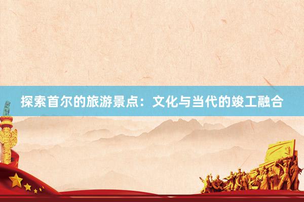 探索首尔的旅游景点：文化与当代的竣工融合
