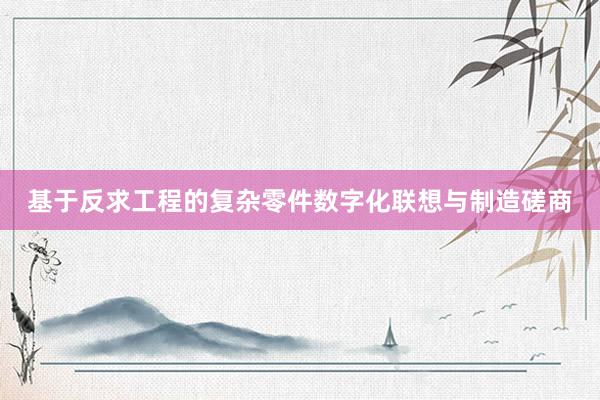 基于反求工程的复杂零件数字化联想与制造磋商