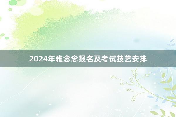 2024年雅念念报名及考试技艺安排